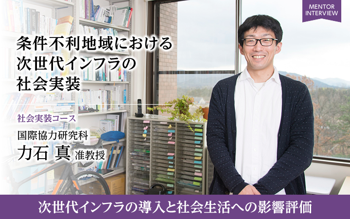 条件不利地域における次世代インフラの社会実装 社会実装コース 国際協力研究科 力石 真 准教授 次世代インフラの導入と社会生活への影響評価