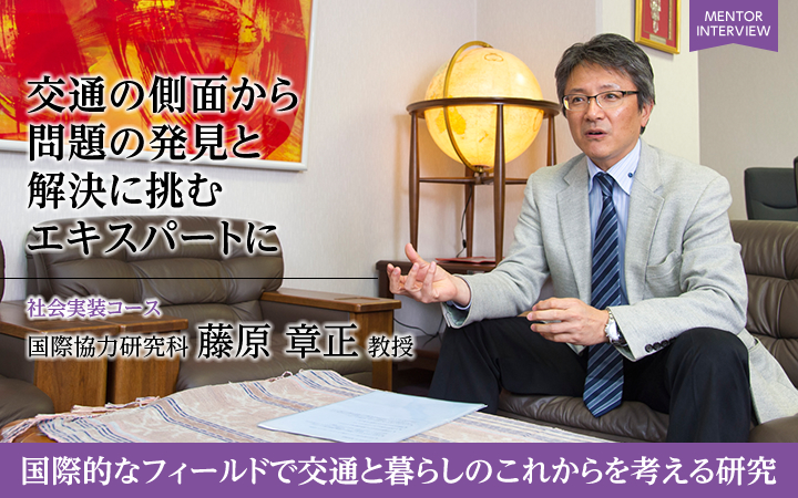 交通の側面から問題の発見と解決に挑むエキスパートに 社会実装コース 国際協力研究科 藤原章正教授 国際的なフィールドで交通と暮らしのこれからを考える研究