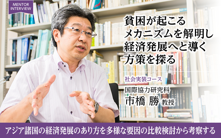 貧困が起こるメカニズムを解明し経済発展へと導く方策を探る 社会実装コース 国際協力研究科 市橋 勝 教授 アジア諸国の経済発展のあり方を多様な要因の比較検討から考察する
