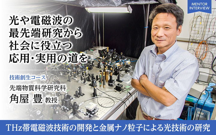 光や電磁波の最先端研究から社会に役立つ応用・実用の道を 技術創生コース 先端物質科学研究科角屋 豊 教授 THz帯電磁波技術の開発と金属ナノ粒子による光技術の研究
