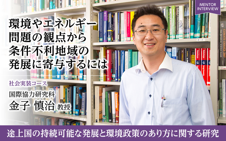 環境やエネルギー問題の観点から条件不利地域の発展に寄与するには 社会実装コース 国際協力研究科 金子 慎治 教授 途上国の持続可能な発展と環境政策のあり方に関する研究