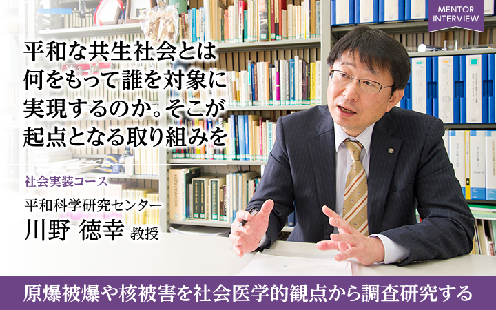 平和な共生社会とは何をもって誰を対象に実現するのか。そこが起点となる取り組みを 社会実装コース 平和科学研究センター川野 徳幸 教授 原爆被爆や核被害を社会医学的観点から調査研究する