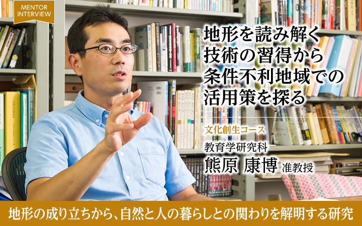地形を読み解く技術の習得から条件不利地域での活用策を探る 文化創生コース 教育学研究科 熊原 康博 准教授 地形の成り立ちから、自然と人の暮らしとの関わりを解明する研究