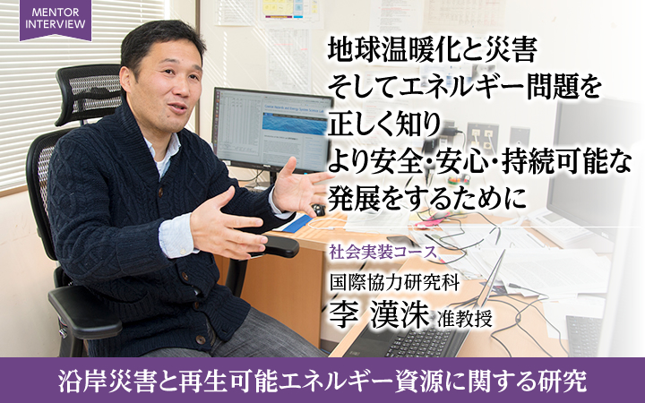 地球温暖化と災害そしてエネルギー問題を正しく知りより安全・安心・持続可能な発展をするために 社会実装コース 国際協力研究科 李 漢洙 准教授 沿岸災害と再生可能エネルギー資源に関する研究