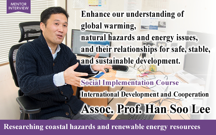 Enhance our understanding of global warming, natural hazards and energy issues, and their relationships for safe, stable, and sustainable development. Social Implementation Course International Development and Cooperation Assoc. Prof. Han Soo Lee Researching coastal hazards and renewable energy resources