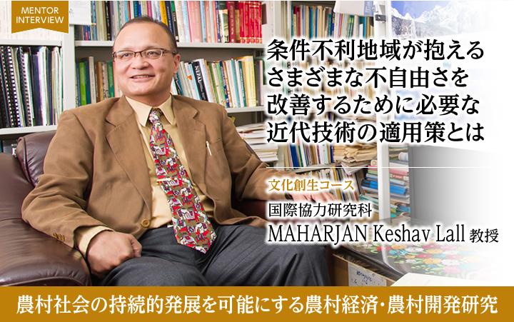 条件不利地域が抱えるさまざまな不自由さを改善するために必要な近代技術の適用策とは 文化創生コース 国際協力研究科 MAHARJAN Keshav Lall 教授 農村社会の持続的発展を可能にする農村経済・農村開発研究