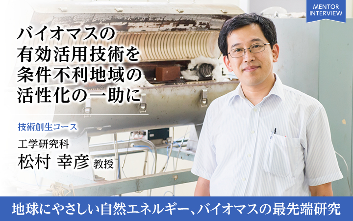 バイオマスの 有効活用技術を 条件不利地域の 活性化の一助に 技術創生コース 工学研究科 松村 幸彦 教授 地球にやさしい自然エネルギー、バイオマスの最先端研究