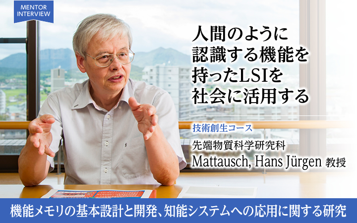 人間のように認識する機能を持ったLSIを社会に活用する 技術創生コース 先端物質科学研究科Mattausch, Hans Jürgen 教授 機能メモリの基本設計と開発、知能システムへの応用に関する研究