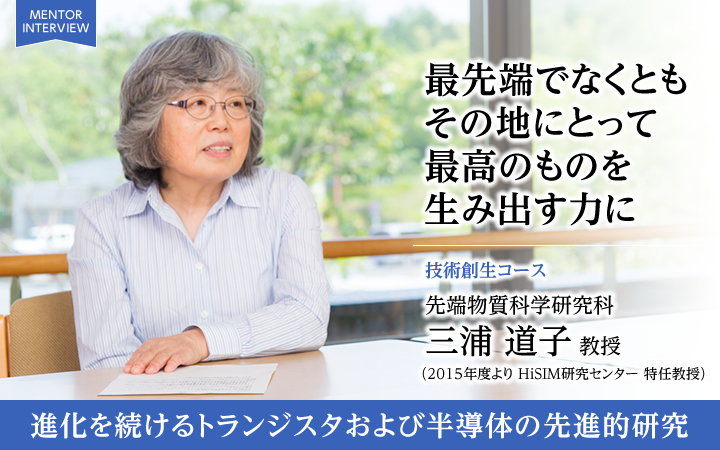 最先端でなくともその地にとって最高のものを生み出す力に 技術創生コース 先端物質科学研究科 三浦 道子 教授 進化を続けるトランジスタおよび半導体の先進的研究