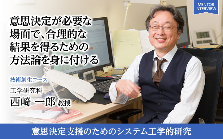 意思決定が必要な場面で、合理的な結果を得るための方法論を身に付ける 技術創生コース 工学研究科 西崎 一郎 教授 意思決定支援のためのシステム工学的研究