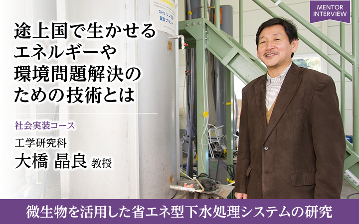 途上国で生かせるエネルギーや環境問題解決のための技術とは 社会実装コース 工学研究科 大橋 晶良 教授 微生物を活用した省エネ型下水処理システムの研究