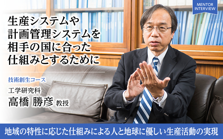 生産システムや計画管理システムを相手の国に合った仕組みとするために 技術創生コース 工学研究科 高橋 勝彦 教授 地域の特性に応じた仕組みによる人と地球に優しい生産活動の実現