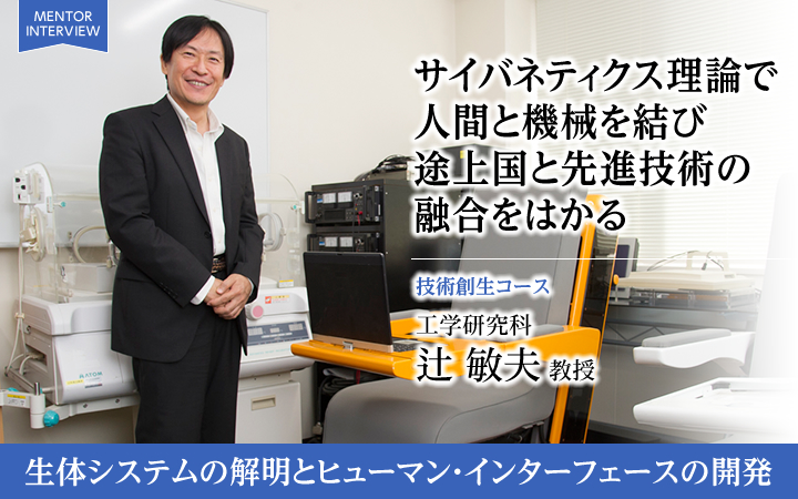 サイバネティクス理論で人間と機械を結び途上国と先進技術の融合をはかる 技術創生コース 工学研究科 辻 敏夫 教授 生体システムの解明とヒューマン・インターフェースの開発