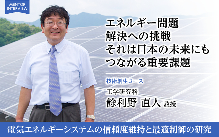 エネルギー問題解決への挑戦それは日本の未来にもつながる重要課題 技術創生コース 工学研究科 餘利野 直人 教授 電気エネルギーシステムの信頼度維持と最適制御の研究