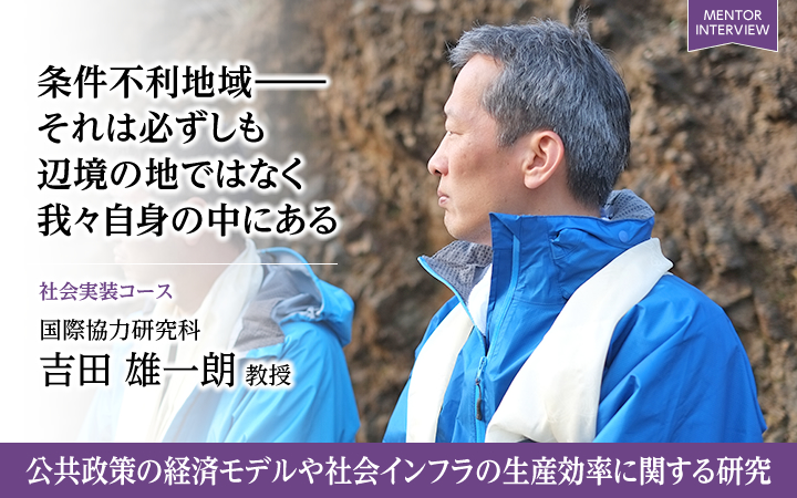 条件不利地域―― それは必ずしも辺境の地ではなく我々自身の中にある 社会実装コース 国際協力研究科 吉田 雄一朗 教授 公共政策の経済モデルや社会インフラの生産効率に関する研究