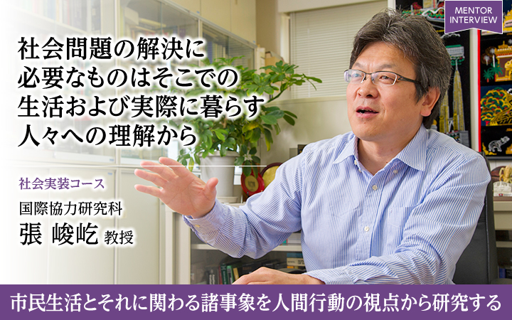 社会問題の解決に必要なものはそこでの生活および実際に暮らす人々への理解から 社会実装コース 国際協力研究科張 峻屹 教授 市民生活とそれに関わる諸事象を人間行動の視点から研究する